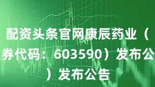 配资头条官网康辰药业（证券代码：603590）发布公告
